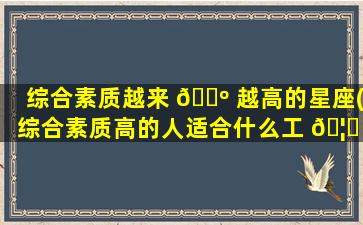 综合素质越来 🐺 越高的星座(综合素质高的人适合什么工 🦊 作)